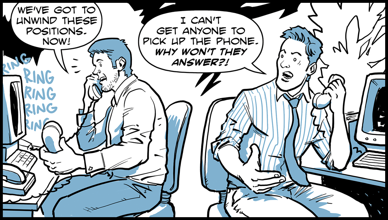 Two desperate traders on phones complain: We’ve got to unwind these positions. Now! I can’t get anyone to pick up the phone. Why won’t they answer?