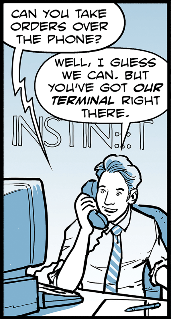 An Instinet trader takes a call. Caller asks: Can you take orders over the phone? Trader responds: Well, I guess we can. But you’ve got our terminal right there. Caller continues: I don’t know how to run it! And I’ve got a lot of orders. Trader answers: Go ahead, we'll take them.